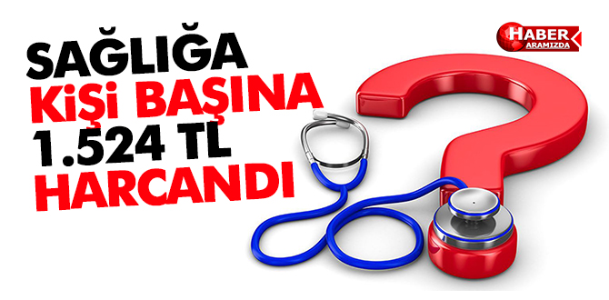 SAĞLIĞA KİŞİ BAŞINA 1.524 TL HARCANDI