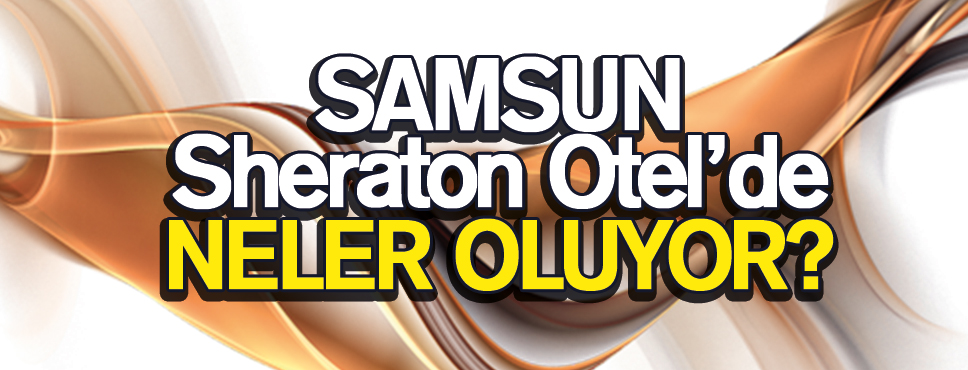 Samsun Sheraton Otel’de neler oluyor?
